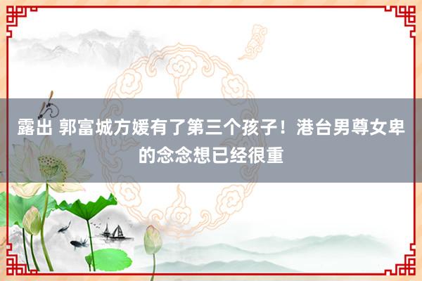 露出 郭富城方媛有了第三个孩子！港台男尊女卑的念念想已经很重