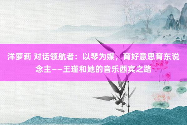 洋萝莉 对话领航者：以琴为媒，育好意思育东说念主——王瑾和她的音乐西宾之路