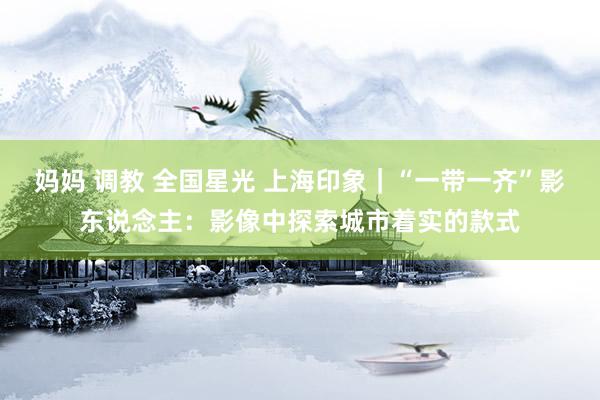 妈妈 调教 全国星光 上海印象｜“一带一齐”影东说念主：影像中探索城市着实的款式