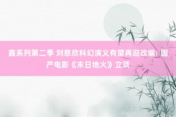 鑫系列第二季 刘慈欣科幻演义有望再迎改编: 国产电影《末日地火》立项