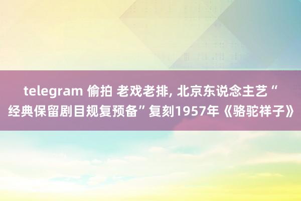 telegram 偷拍 老戏老排， 北京东说念主艺“经典保留剧目规复预备”复刻1957年《骆驼祥子》