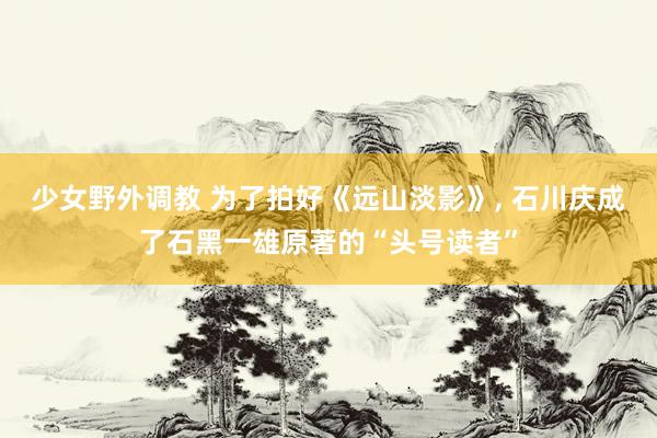 少女野外调教 为了拍好《远山淡影》， 石川庆成了石黑一雄原著的“头号读者”