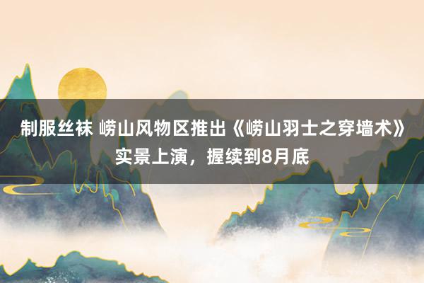 制服丝袜 崂山风物区推出《崂山羽士之穿墙术》实景上演，握续到8月底