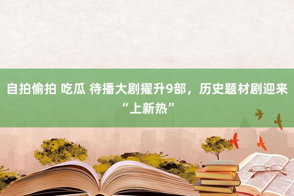 自拍偷拍 吃瓜 待播大剧擢升9部，历史题材剧迎来“上新热”