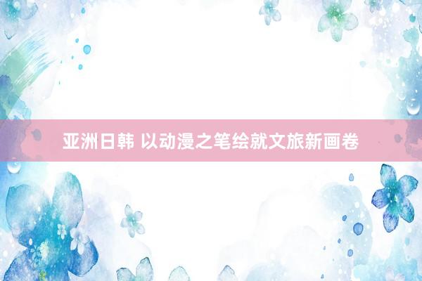 亚洲日韩 以动漫之笔绘就文旅新画卷