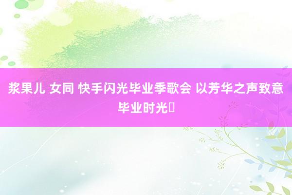 浆果儿 女同 快手闪光毕业季歌会 以芳华之声致意毕业时光‌